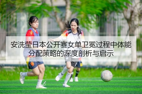 安洗莹日本公开赛女单卫冕过程中体能分配策略的深度剖析与启示