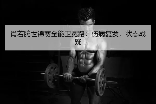 肖若腾世锦赛全能卫冕路：伤病复发，状态成疑